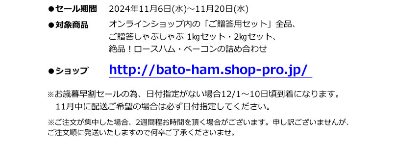 ●セール期間 2024年11月6日(水)～11月20日(水)　●対象商品 オンラインショップ内の「ご贈答用セット」全品、しゃぶしゃぶ 1㎏セット・2㎏セット、絶品！ロースハム・ベーコンの詰め合わせ ※お歳暮早割セールの為、日付指定が無い場合12/1～10日頃到着となります。11月中に配送ご希望の場合は必ず日付指定してください。　※ご注文が集中した場合、2週間程お時間を頂く場合がございます。申し訳ございませんが、ご注文順に発送いたしますので何卒ご了承くださいませ。